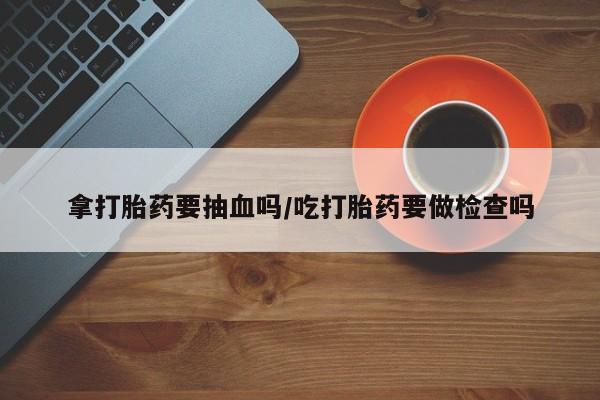 打胎药拿打胎药要抽血吗/吃打胎药要做检查吗