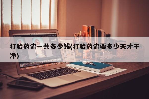 打胎药流一共多少钱(打胎药流要多少天才干净)