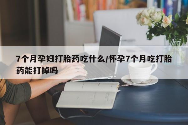 打胎药7个月孕妇打胎药吃什么/怀孕7个月吃打胎药能打掉吗