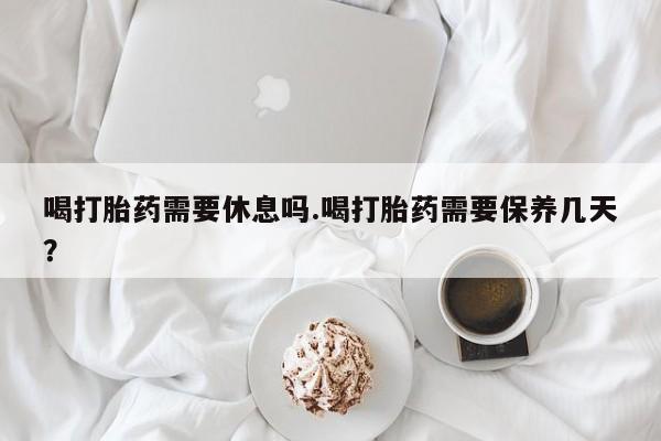 打胎药喝打胎药需要休息吗.喝打胎药需要保养几天？