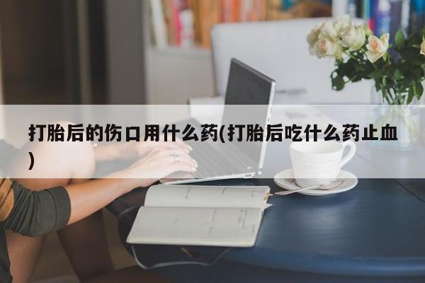 打胎药打胎后的伤口用什么药(打胎后吃什么药止血)