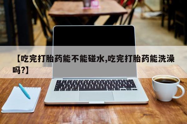 打胎药【吃完打胎药能不能碰水,吃完打胎药能洗澡吗?】