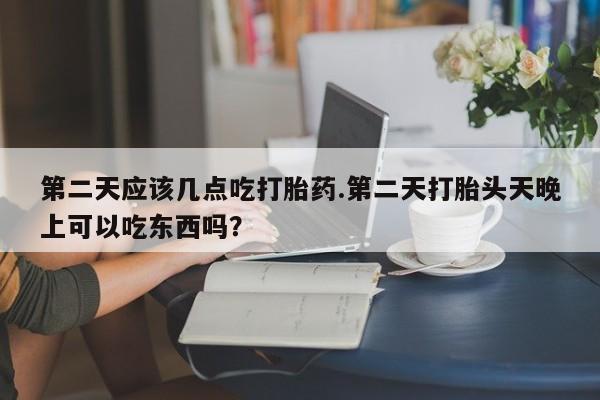 打胎药第二天应该几点吃打胎药.第二天打胎头天晚上可以吃东西吗？