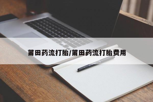 打胎药莆田药流打胎/莆田药流打胎费用