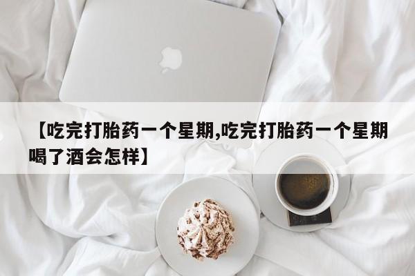 打胎药【吃完打胎药一个星期,吃完打胎药一个星期喝了酒会怎样】