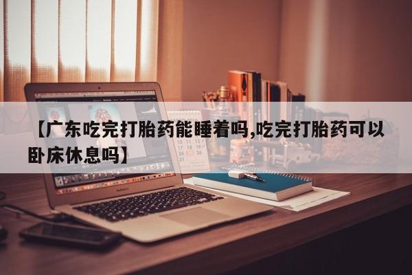 打胎药【广东吃完打胎药能睡着吗,吃完打胎药可以卧床休息吗】