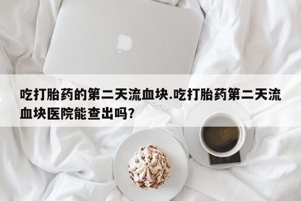 打胎药吃打胎药的第二天流血块.吃打胎药第二天流血块医院能查出吗？