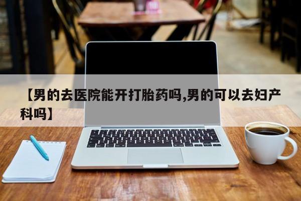打胎药【男的去医院能开打胎药吗,男的可以去妇产科吗】