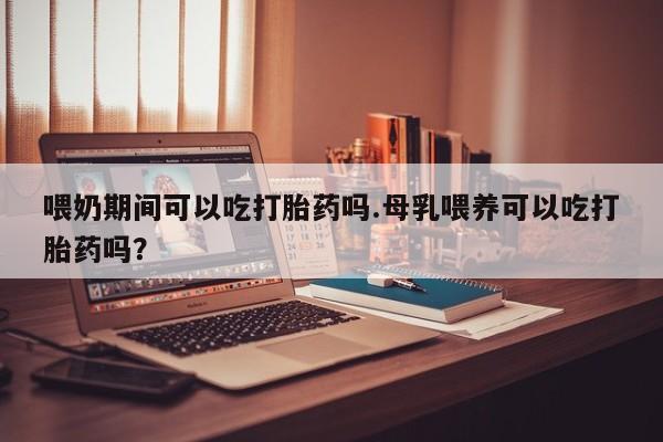 打胎药喂奶期间可以吃打胎药吗.母乳喂养可以吃打胎药吗？
