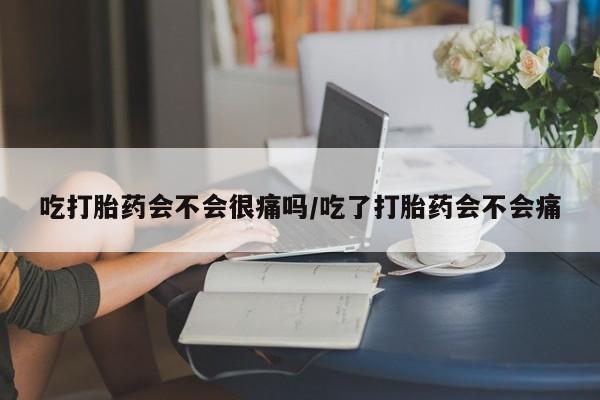 打胎药吃打胎药会不会很痛吗/吃了打胎药会不会痛