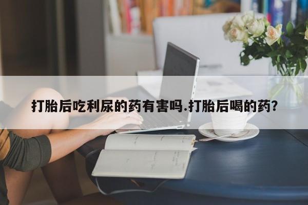 打胎药打胎后吃利尿的药有害吗.打胎后喝的药？