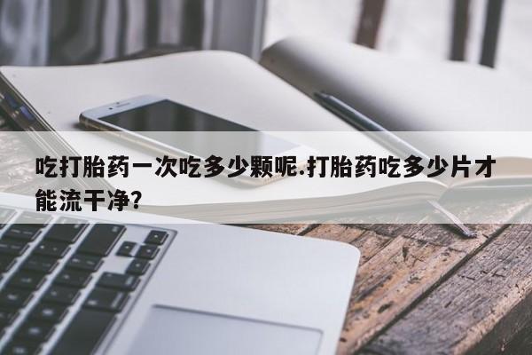 打胎药吃打胎药一次吃多少颗呢.打胎药吃多少片才能流干净？