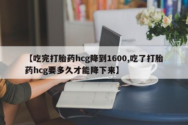 打胎药【吃完打胎药hcg降到1600,吃了打胎药hcg要多久才能降下来】