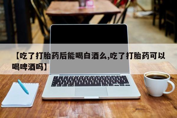 打胎药【吃了打胎药后能喝白酒么,吃了打胎药可以喝啤酒吗】