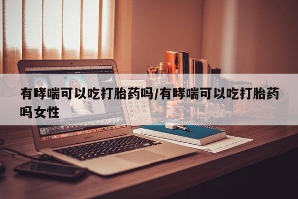 打胎药有哮喘可以吃打胎药吗/有哮喘可以吃打胎药吗女性