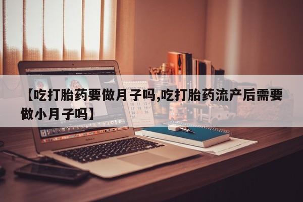 打胎药【吃打胎药要做月子吗,吃打胎药流产后需要做小月子吗】