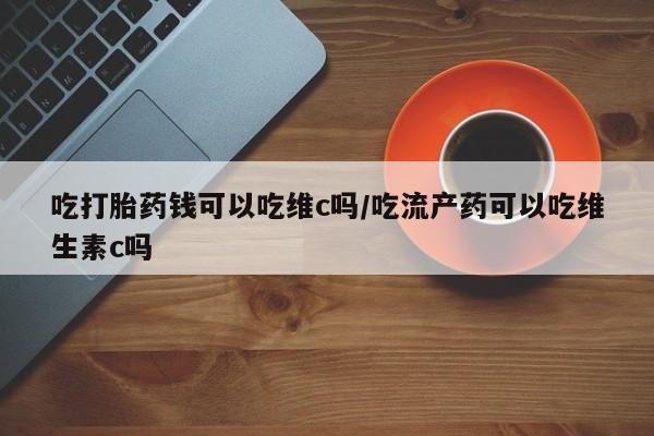 打胎药吃打胎药钱可以吃维c吗/吃流产药可以吃维生素c吗