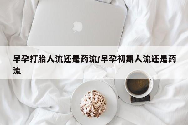 打胎药早孕打胎人流还是药流/早孕初期人流还是药流