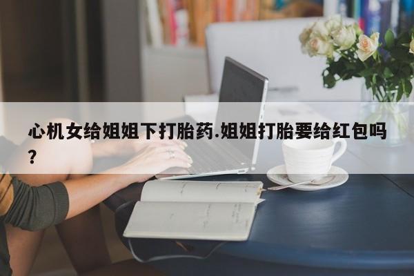 打胎药心机女给姐姐下打胎药.姐姐打胎要给红包吗？