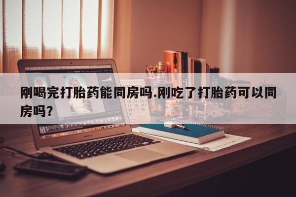 打胎药刚喝完打胎药能同房吗.刚吃了打胎药可以同房吗？