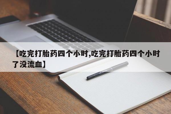 打胎药【吃完打胎药四个小时,吃完打胎药四个小时了没流血】