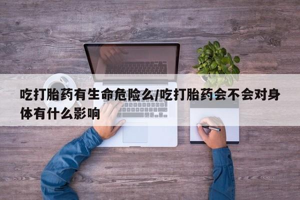 打胎药吃打胎药有生命危险么/吃打胎药会不会对身体有什么影响