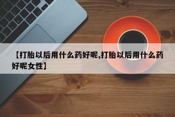 打胎药【打胎以后用什么药好呢,打胎以后用什么药好呢女性】