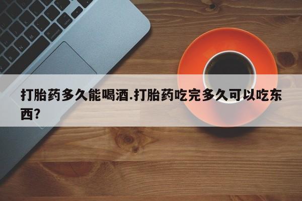 打胎药多久能喝酒.打胎药吃完多久可以吃东西？