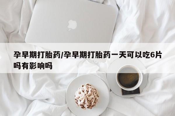 打胎药孕早期打胎药/孕早期打胎药一天可以吃6片吗有影响吗