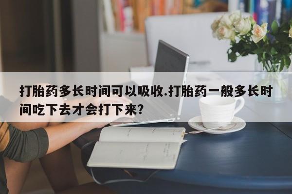 打胎药多长时间可以吸收.打胎药一般多长时间吃下去才会打下来？