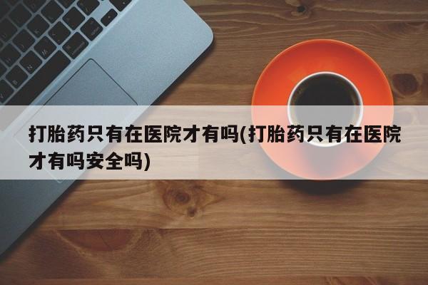 打胎药只有在医院才有吗(打胎药只有在医院才有吗安全吗)