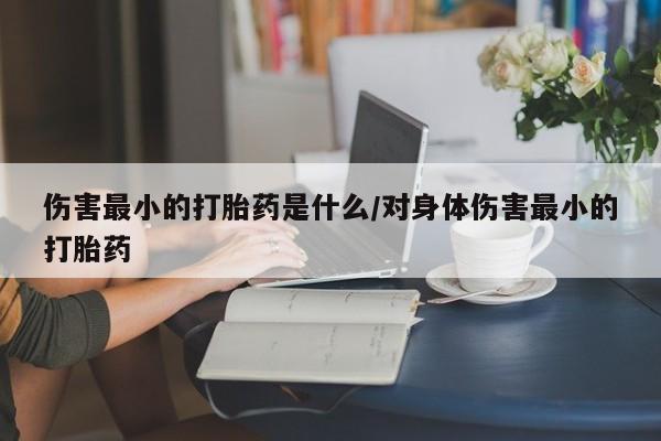 打胎药伤害最小的打胎药是什么/对身体伤害最小的打胎药
