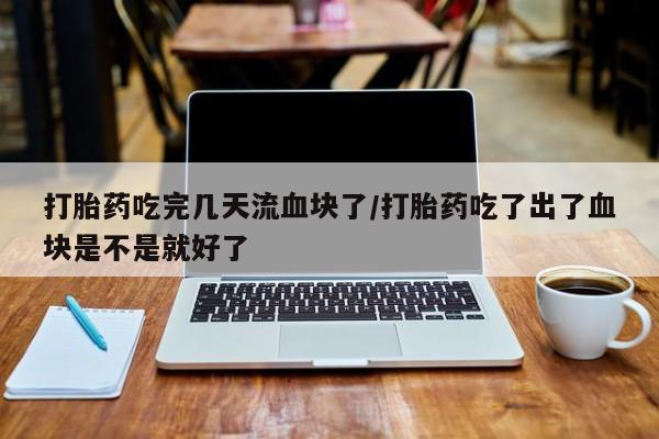 打胎药吃完几天流血块了/打胎药吃了出了血块是不是就好了