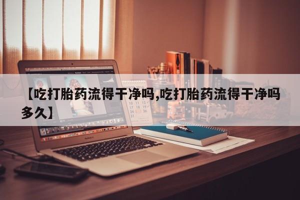 打胎药【吃打胎药流得干净吗,吃打胎药流得干净吗多久】