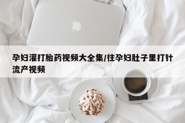 打胎药孕妇灌打胎药视频大全集/往孕妇肚子里打针流产视频