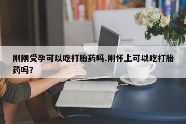 打胎药刚刚受孕可以吃打胎药吗.刚怀上可以吃打胎药吗?