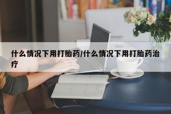 打胎药什么情况下用打胎药/什么情况下用打胎药治疗