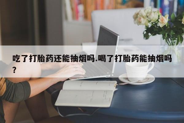 打胎药吃了打胎药还能抽烟吗.喝了打胎药能抽烟吗?