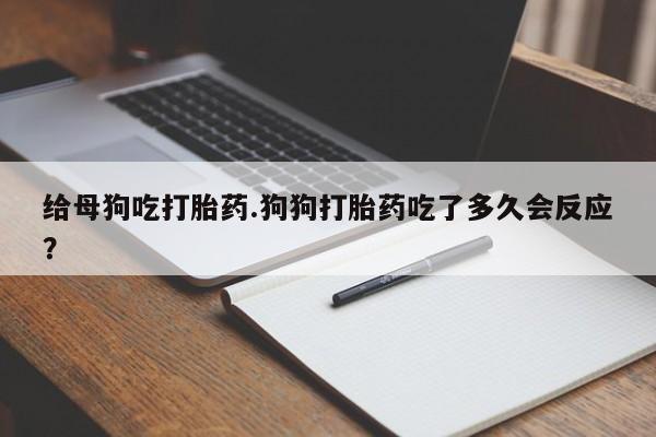 打胎药给母狗吃打胎药.狗狗打胎药吃了多久会反应?